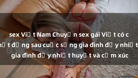 sex Việt Nam Chuyện sex gái Việt có chồng: Những bí mật đằng sau cuộc sống gia đình đầy nhiệt huyết và cảm xúc