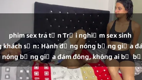 phim sex tra tấn Trải nghiệm sex sinh viên sôi động trong khách sạn: Hành động nóng bỏng giữa đám đông, không ai bị bỏ lỡ
