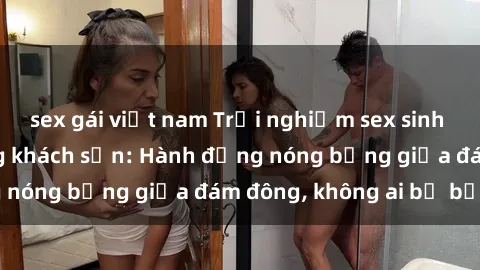 sex gái việt nam Trải nghiệm sex sinh viên sôi động trong khách sạn: Hành động nóng bỏng giữa đám đông, không ai bị bỏ lỡ
