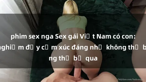 phim sex nga Sex gái Việt Nam có con: Trải nghiệm đầy cảm xúc đáng nhớ không thể bỏ qua