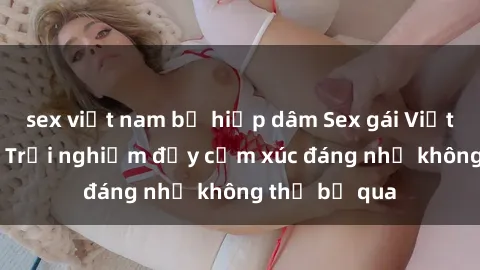 sex việt nam bị hiếp dâm Sex gái Việt Nam có con: Trải nghiệm đầy cảm xúc đáng nhớ không thể bỏ qua