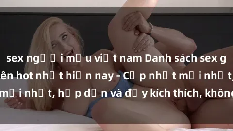 sex người mẫu việt nam Danh sách sex gái Việt Nam sinh viên hot nhất hiện nay - Cập nhật mới nhất, hấp dẫn và đầy kích thích, không thể bỏ qua!