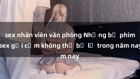 sex nhân viên văn phòng Những bộ phim sex gợi cảm không thể bỏ lỡ trong năm nay