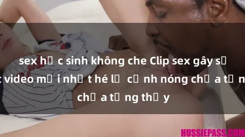 sex học sinh không che Clip sex gây sốc: Loạt video mới nhất hé lộ cảnh nóng chưa từng thấy