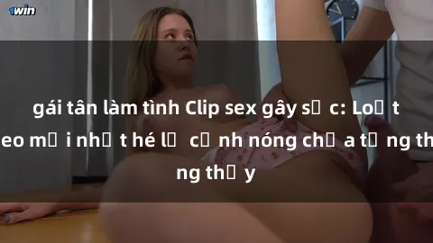 gái tân làm tình Clip sex gây sốc: Loạt video mới nhất hé lộ cảnh nóng chưa từng thấy