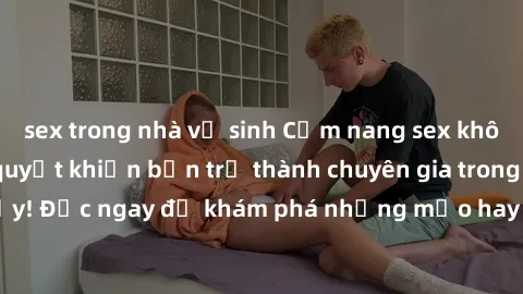 sex trong nhà vệ sinh Cẩm nang sex không che: Những bí quyết khiến bạn trở thành chuyên gia trong chuyện ấy! Đọc ngay để khám phá những mẹo hay và bí quyết tình dục không che.