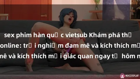 sex phim hàn quốc vietsub Khám phá thế giới mới của sex online: trải nghiệm đam mê và kích thích mọi giác quan ngay từ hôm nay!