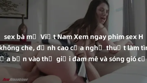 sex bà mẹ Việt Nam Xem ngay phim sex HD chất lượng cao không che, đỉnh cao của nghệ thuật làm tình, đưa bạn vào thế giới đam mê và sóng gió của tình yêu không giới hạn.