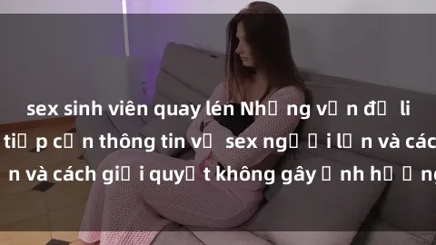 sex sinh viên quay lén Những vấn đề liên quan đến việc tiếp cận thông tin về sex người lớn và cách giải quyết không gây ảnh hưởng đến trẻ em