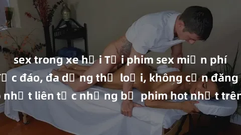 sex trong xe hơi Tải phim sex miễn phí chất lượng cao độc đáo, đa dạng thể loại, không cần đăng ký tài khoản. Cập nhật liên tục những bộ phim hot nhất trên thị trường. Sự lựa chọn hàng đầu cho người y