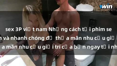 sex 3P việt nam Những cách tải phim sex về máy đơn giản và nhanh chóng để thỏa mãn nhu cầu giải trí của bạn ngay tại nhà