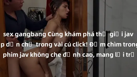 sex gangbang Cùng khám phá thế giới jav không che siêu hấp dẫn chỉ trong vài cú click! Đắm chìm trong những bộ phim jav không che đỉnh cao, mang lại trải nghiệm thú vị và đầy kích thích.