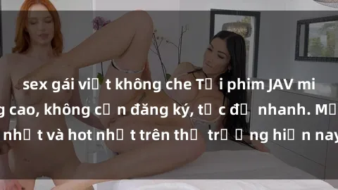 sex gái việt không che Tải phim JAV miễn phí chất lượng cao, không cần đăng ký, tốc độ nhanh. Mới nhất và hot nhất trên thị trường hiện nay, cập nhật hàng ngày.