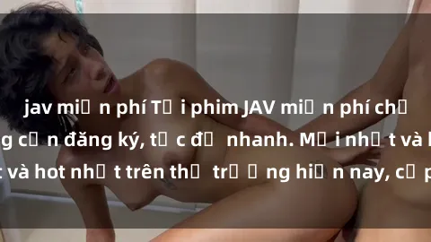 jav miễn phí Tải phim JAV miễn phí chất lượng cao, không cần đăng ký, tốc độ nhanh. Mới nhất và hot nhất trên thị trường hiện nay, cập nhật hàng ngày.
