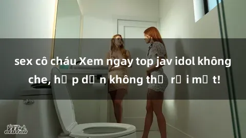 sex cô cháu Xem ngay top jav idol không che, hấp dẫn không thể rời mắt!