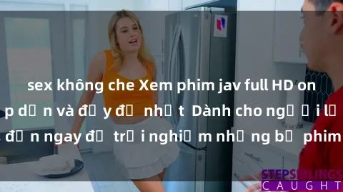 sex không che Xem phim jav full HD online miễn phí - Hấp dẫn và đầy đủ nhất  Dành cho người lớn, đến ngay để trải nghiệm những bộ phim hấp dẫn và hấp dẫn.