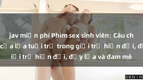 jav miễn phí Phim sex sinh viên: Câu chuyện nóng bỏng của lứa tuổi trẻ trong giới trẻ hiện đại, đầy lửa và đam mê