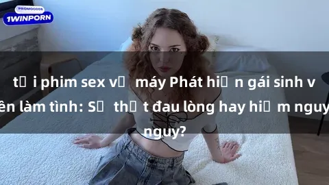 tải phim sex về máy Phát hiện gái sinh viên làm tình: Sự thật đau lòng hay hiểm nguy?