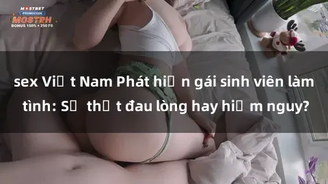 sex Việt Nam Phát hiện gái sinh viên làm tình: Sự thật đau lòng hay hiểm nguy?