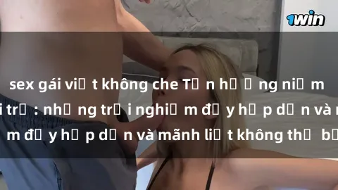 sex gái việt không che Tận hưởng niềm vui của sex với gái trẻ: những trải nghiệm đầy hấp dẫn và mãnh liệt không thể bỏ lỡ