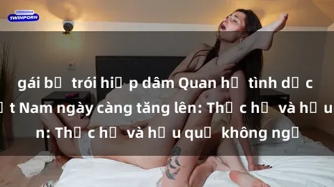 gái bị trói hiếp dâm Quan hệ tình dục của nữ sinh Việt Nam ngày càng tăng lên: Thực hư và hậu quả không ngờ