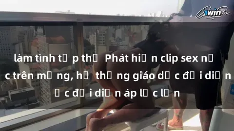 làm tình tập thể Phát hiện clip sex nữ sinh gây sốc trên mạng, hệ thống giáo dục đối diện áp lực lớn