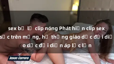 sex bị lộ clip nóng Phát hiện clip sex nữ sinh gây sốc trên mạng, hệ thống giáo dục đối diện áp lực lớn