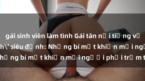 gái sinh viên làm tình Gái tân nổi tiếng với kỹ năng 'làm tình' siêu đỉnh: Những bí mật khiến mọi người phải trầm trồ