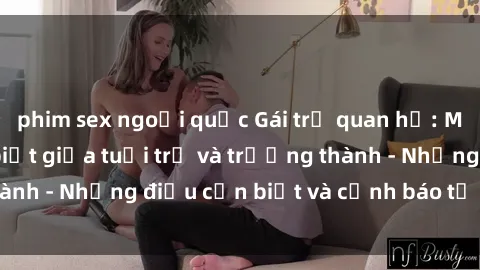 phim sex ngoại quốc Gái trẻ quan hệ: Mối quan hệ khác biệt giữa tuổi trẻ và trưởng thành - Những điều cần biết và cảnh báo từ chuyên gia