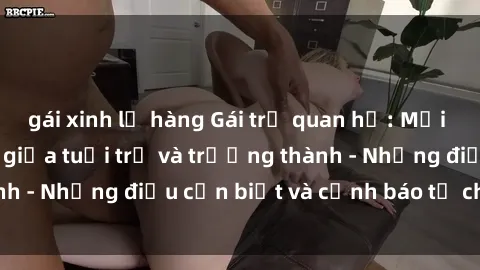 gái xinh lộ hàng Gái trẻ quan hệ: Mối quan hệ khác biệt giữa tuổi trẻ và trưởng thành - Những điều cần biết và cảnh báo từ chuyên gia