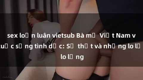 sex loạn luân vietsub Bà mẹ Việt Nam và cuộc sống tình dục: Sự thật và những lo lắng