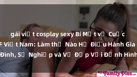 gái việt cosplay sexy Bí Mật về Cuộc Sống Của Các MILF Việt Nam: Làm thế Nào Họ Điều Hành Gia Đình, Sự Nghiệp và Vẻ Đẹp Với Định Hình Văn Hóa Đương Đại