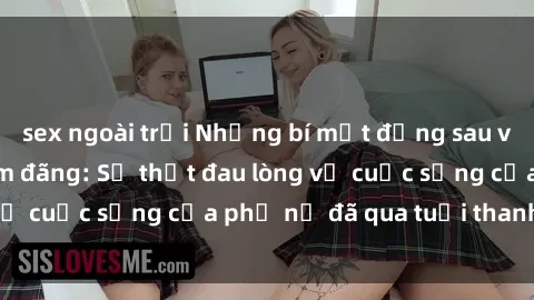 sex ngoài trời Những bí mật đằng sau vẻ ngoài gái già dâm đãng: Sự thật đau lòng về cuộc sống của phụ nữ đã qua tuổi thanh xuân