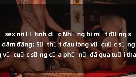 sex nô lệ tình dục Những bí mật đằng sau vẻ ngoài gái già dâm đãng: Sự thật đau lòng về cuộc sống của phụ nữ đã qua tuổi thanh xuân