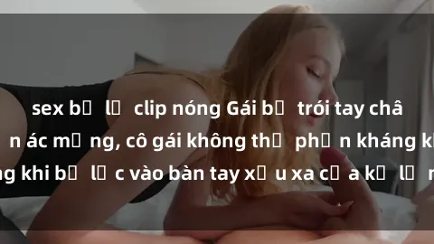 sex bị lộ clip nóng Gái bị trói tay chân, bất lực trong cơn ác mộng, cô gái không thể phản kháng khi bị lạc vào bàn tay xấu xa của kẻ lạ mặt muốn làm tình.