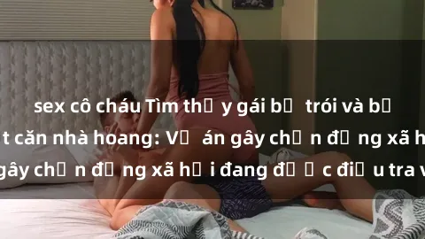 sex cô cháu Tìm thấy gái bị trói và bị hiếp dâm trong một căn nhà hoang: Vụ án gây chấn động xã hội đang được điều tra vào.