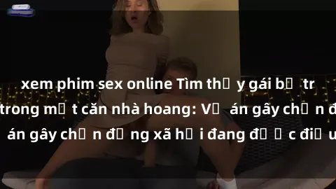 xem phim sex online Tìm thấy gái bị trói và bị hiếp dâm trong một căn nhà hoang: Vụ án gây chấn động xã hội đang được điều tra vào.