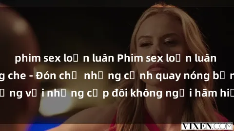 phim sex loạn luân Phim sex loạn luân đầy kích thích không che - Đón chờ những cảnh quay nóng bỏng với những cặp đôi không ngại hãm hiếp gia đình trong lòng