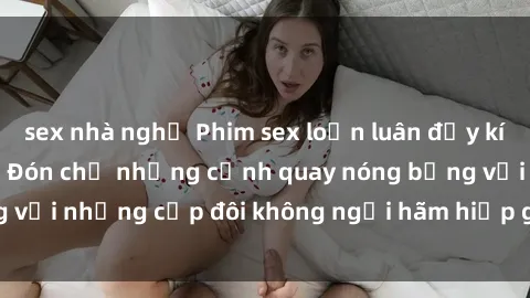 sex nhà nghỉ Phim sex loạn luân đầy kích thích không che - Đón chờ những cảnh quay nóng bỏng với những cặp đôi không ngại hãm hiếp gia đình trong lòng