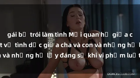 gái bị trói làm tình Mối quan hệ giữa cha và con: Sự thật về tình dục giữa cha và con và những hệ lụy đáng sợ khi vi phạm luật pháp.