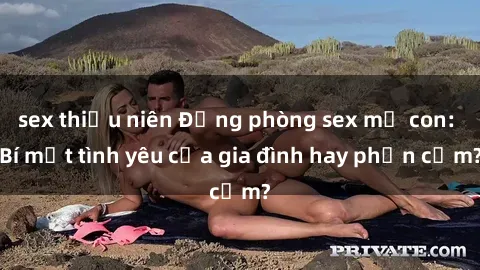 sex thiếu niên Động phòng sex mẹ con: Bí mật tình yêu của gia đình hay phản cảm?