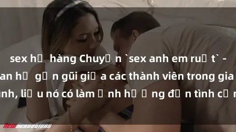 sex họ hàng Chuyện `sex anh em ruột` - Đề cập đến quan hệ gần gũi giữa các thành viên trong gia đình, liệu nó có làm ảnh hưởng đến tình cảm gia đình hay không?