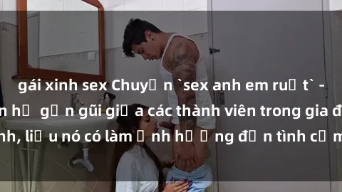gái xinh sex Chuyện `sex anh em ruột` - Đề cập đến quan hệ gần gũi giữa các thành viên trong gia đình, liệu nó có làm ảnh hưởng đến tình cảm gia đình hay không?