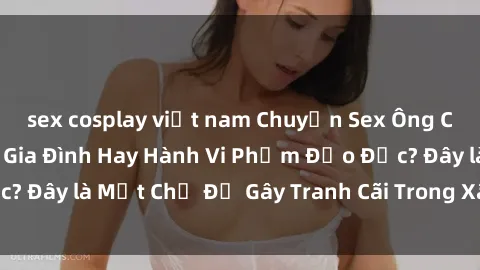 sex cosplay việt nam Chuyện Sex Ông Cháu: Mối Quan Hệ Gia Đình Hay Hành Vi Phạm Đạo Đức? Đây là Một Chủ Đề Gây Tranh Cãi Trong Xã Hội Hiện Nay.