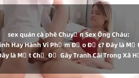 sex quán cà phê Chuyện Sex Ông Cháu: Mối Quan Hệ Gia Đình Hay Hành Vi Phạm Đạo Đức? Đây là Một Chủ Đề Gây Tranh Cãi Trong Xã Hội Hiện Nay.
