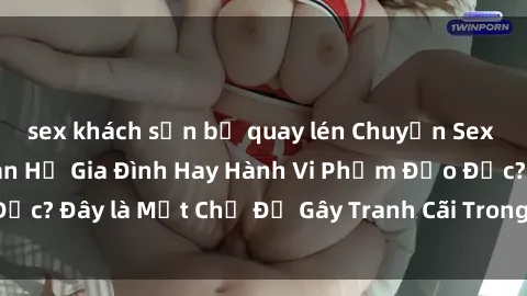 sex khách sạn bị quay lén Chuyện Sex Ông Cháu: Mối Quan Hệ Gia Đình Hay Hành Vi Phạm Đạo Đức? Đây là Một Chủ Đề Gây Tranh Cãi Trong Xã Hội Hiện Nay.