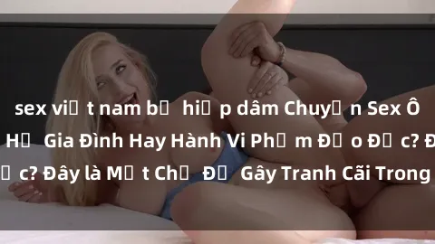 sex việt nam bị hiếp dâm Chuyện Sex Ông Cháu: Mối Quan Hệ Gia Đình Hay Hành Vi Phạm Đạo Đức? Đây là Một Chủ Đề Gây Tranh Cãi Trong Xã Hội Hiện Nay.
