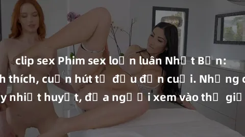 clip sex Phim sex loạn luân Nhật Bản: Hành động đầy kích thích, cuốn hút từ đầu đến cuối. Những cảnh quay đầy nhiệt huyết, đưa người xem vào thế giới độc đáo của tình thân. Đừng bỏ lỡ!