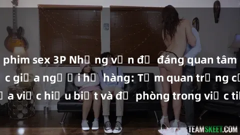 phim sex 3P Những vấn đề đáng quan tâm về quan hệ tình dục giữa người họ hàng: Tầm quan trọng của việc hiểu biết và đề phòng trong việc tiếp xúc trong gia đình.