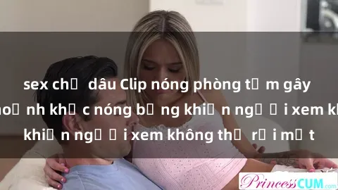 sex chị dâu Clip nóng phòng tắm gây sốt: Cận cảnh khoảnh khắc nóng bỏng khiến người xem không thể rời mắt